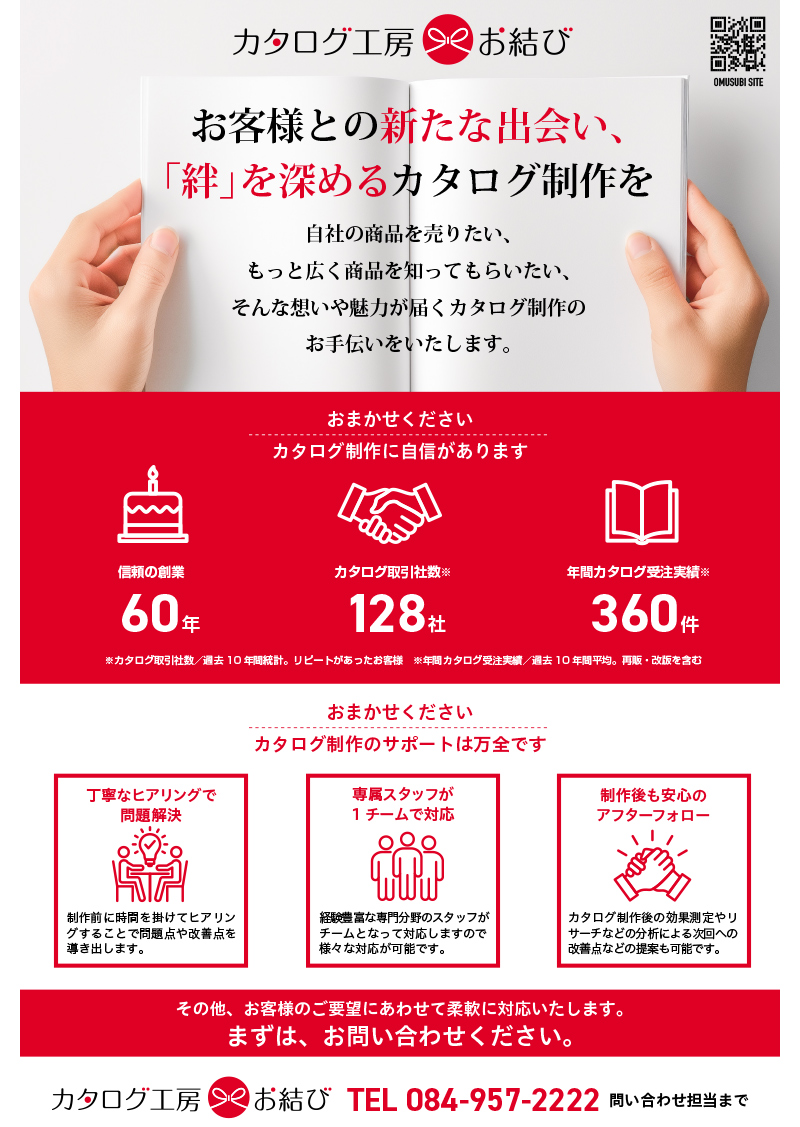 お客様との新たな出会い、「絆」を深めるカタログ制作を自社の商品を売りたい、もっと広く商品を知ってもらいたい、そんな想いや魅力が届くカタログ制作のお手伝いをいたします。信頼の創業60年/カタログ取引社数128社/カタログ取引社数360件（カタログ取引社数／過去10 年間統計。リピートがあったお客様：年間カタログ受注実績／過去10 年間平均。再販・改版を含む）おまかせください、カタログ制作に自信があります。おまかせください、カタログ制作のサポートは万全です。丁寧なヒアリングで問題解決。制作後も安心のアフターフォロー。専属スタッフが1チームで対応。制作前に時間を掛けてヒアリングすることで問題点や改善点を導き出します。経験豊富な専門分野のスタッフがチームとなって対応しますので様々な対応が可能です。カタログ制作後の効果測定やリサーチなどの分析による次回への改善点などの提案も可能です。その他、お客様のご要望にあわせて柔軟に対応いたします。まずは、お問い合わせください。TEL 084-957-2222 問い合わせ担当まで